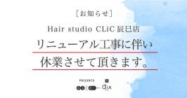 【お知らせ】Hair studio CLiC辰巳店 リニューアル工事に伴い休業させて頂きます。